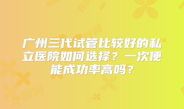 广州三代试管比较好的私立医院如何选择?一次便能成功率高吗?