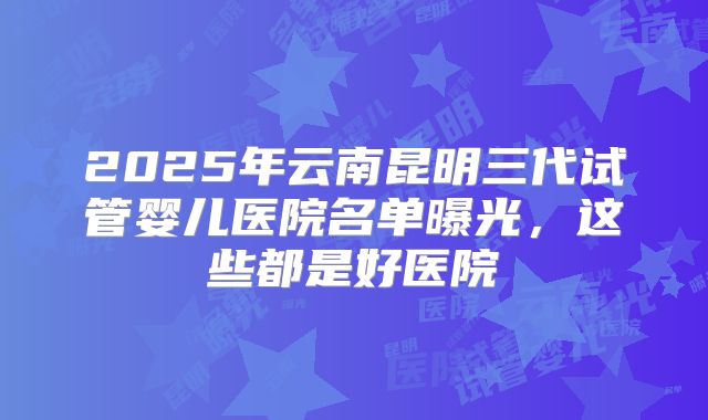 2025年云南昆明三代试管婴儿医院名单曝光，这些都是好医院