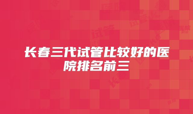 长春三代试管比较好的医院排名前三