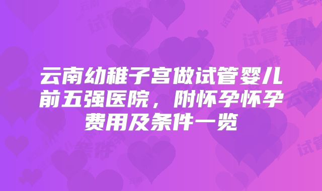 云南幼稚子宫做试管婴儿前五强医院,附怀孕怀孕费用及条件一览