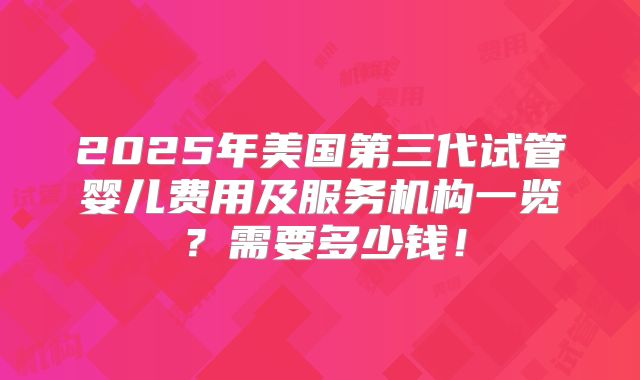 2025年美国第三代试管婴儿费用及服务机构一览？需要多少钱！