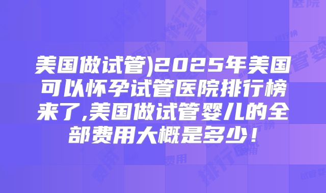 美国做试管)2025年美国可以怀孕试管医院排行榜来了,美国做试管婴儿的全部费用大概是多少！
