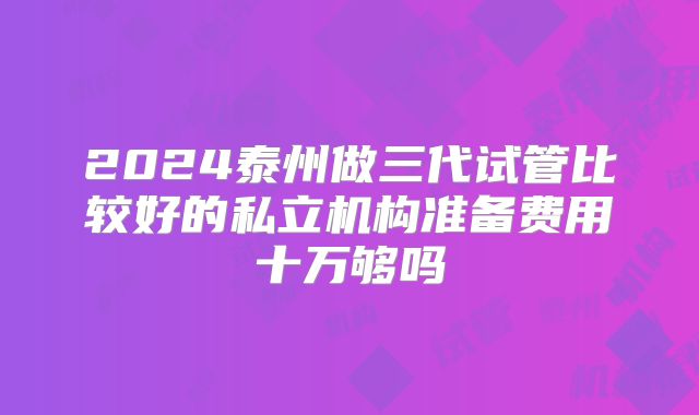 2024泰州做三代试管比较好的私立机构准备费用十万够吗