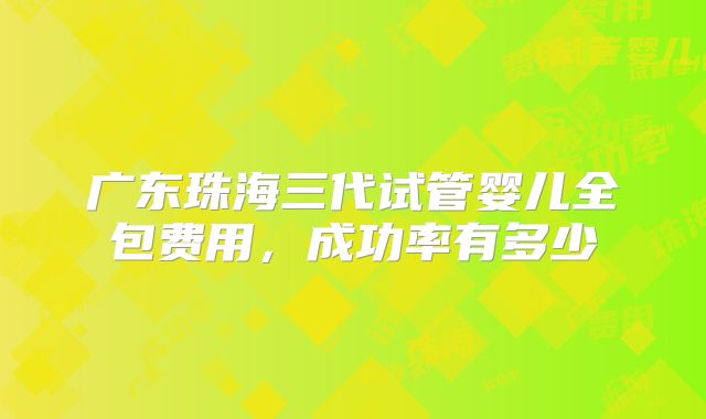 广东珠海三代试管婴儿全包费用，成功率有多少