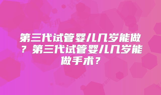 第三代试管婴儿几岁能做?第三代试管婴儿几岁能做手术?