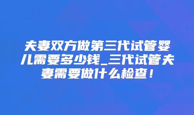 夫妻双方做第三代试管婴儿需要多少钱_三代试管夫妻需要做什么检查！