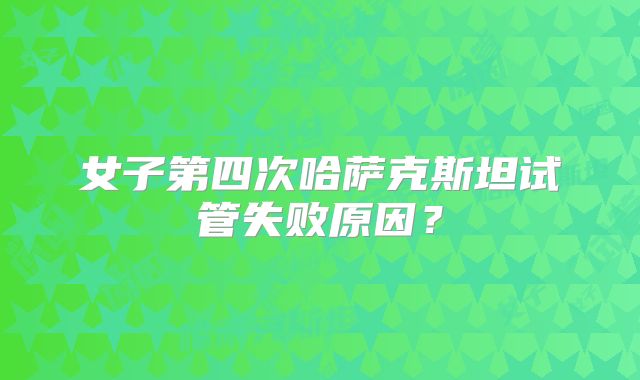 女子第四次哈萨克斯坦试管失败原因?