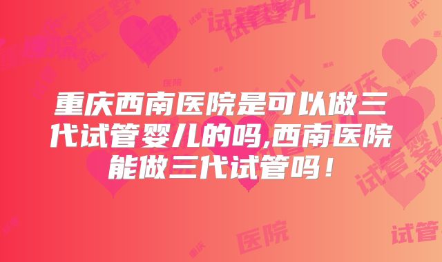重庆西南医院是可以做三代试管婴儿的吗,西南医院能做三代试管吗！