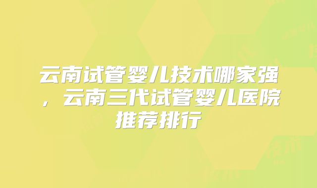 云南试管婴儿技术哪家强，云南三代试管婴儿医院推荐排行