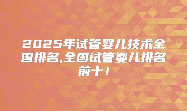 2025年试管婴儿技术全国排名,全国试管婴儿排名前十！