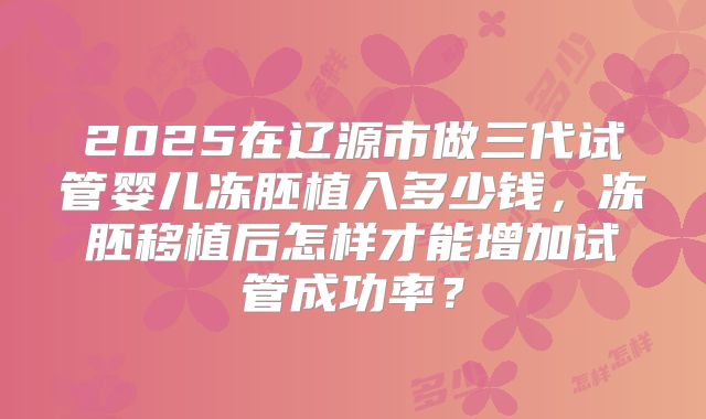 2025在辽源市做三代试管婴儿冻胚植入多少钱，冻胚移植后怎样才能增加试管成功率？