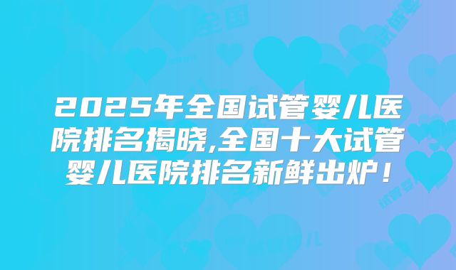 2025年全国试管婴儿医院排名揭晓,全国十大试管婴儿医院排名新鲜出炉！