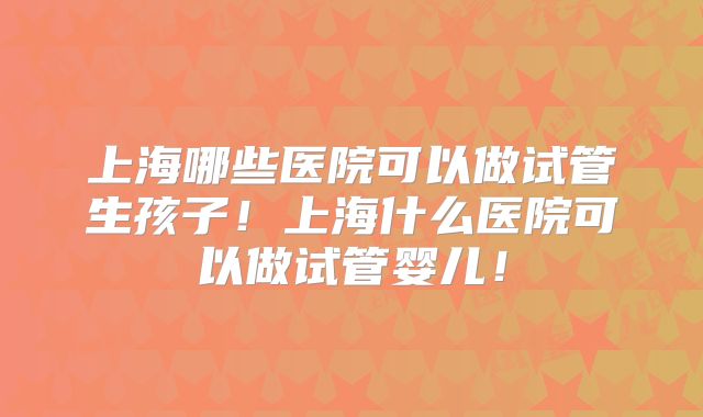 上海哪些医院可以做试管生孩子！上海什么医院可以做试管婴儿！