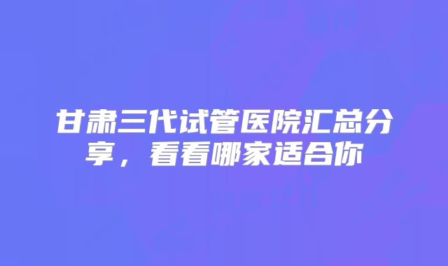 甘肃三代试管医院汇总分享，看看哪家适合你