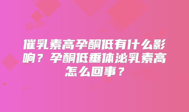 催乳素高孕酮低有什么影响？孕酮低垂体泌乳素高怎么回事？