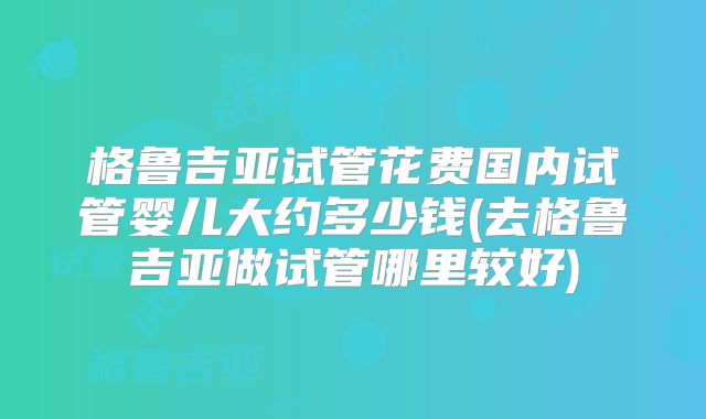 格鲁吉亚试管花费国内试管婴儿大约多少钱(去格鲁吉亚做试管哪里较好)