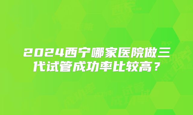 2024西宁哪家医院做三代试管成功率比较高?