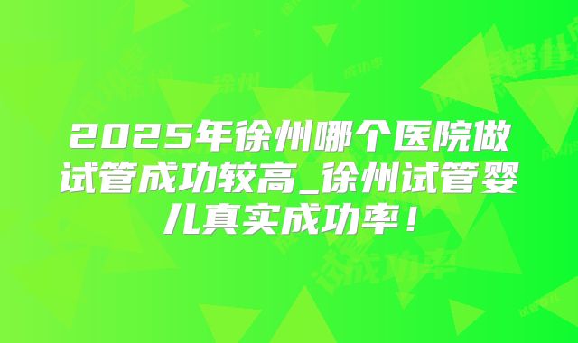 2025年徐州哪个医院做试管成功较高_徐州试管婴儿真实成功率！