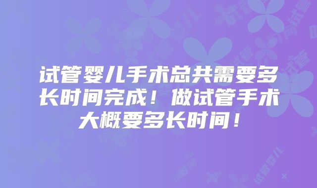 试管婴儿手术总共需要多长时间完成!做试管手术大概要多长时间!