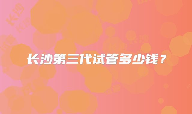 长沙第三代试管多少钱？