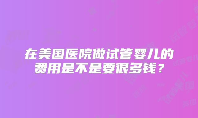 在美国医院做试管婴儿的费用是不是要很多钱？
