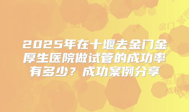 2025年在十堰去金门金厚生医院做试管的成功率有多少？成功案例分享