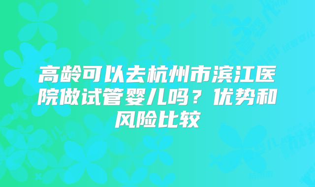 高龄可以去杭州市滨江医院做试管婴儿吗？优势和风险比较