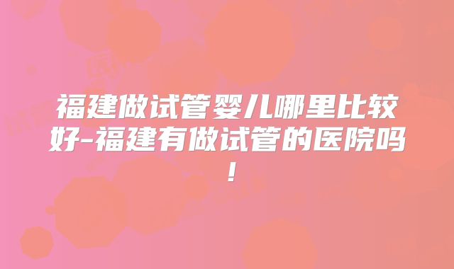 福建做试管婴儿哪里比较好-福建有做试管的医院吗!