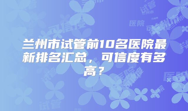 兰州市试管前10名医院最新排名汇总,可信度有多高?