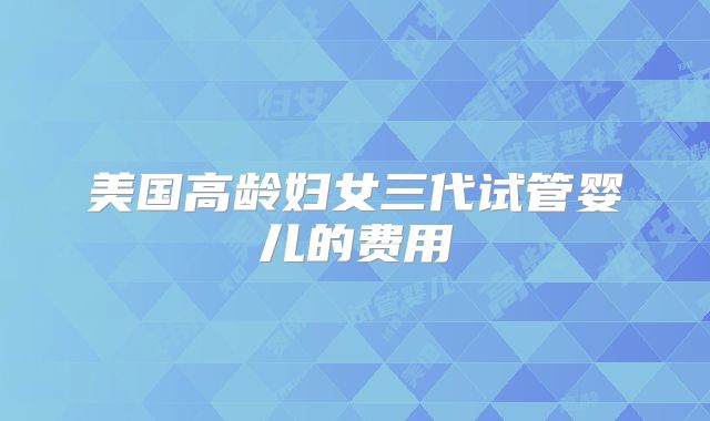 美国高龄妇女三代试管婴儿的费用