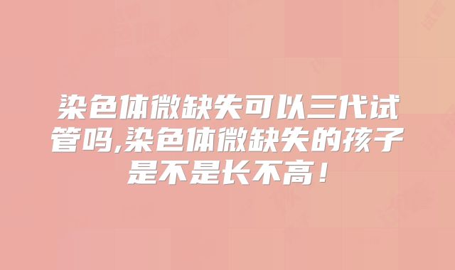 染色体微缺失可以三代试管吗,染色体微缺失的孩子是不是长不高！