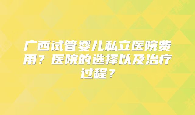 广西试管婴儿私立医院费用？医院的选择以及治疗过程？