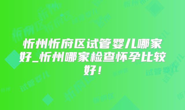 忻州忻府区试管婴儿哪家好_忻州哪家检查怀孕比较好！