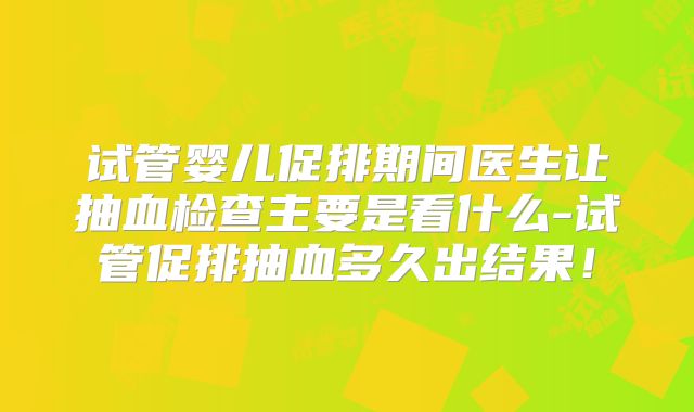 试管婴儿促排期间医生让抽血检查主要是看什么-试管促排抽血多久出结果!