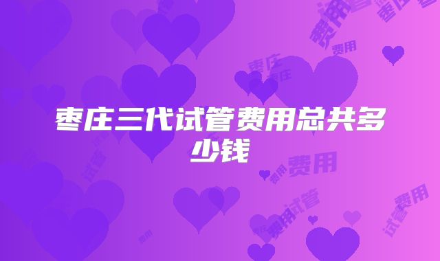 枣庄三代试管费用总共多少钱