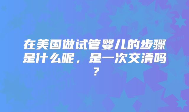 在美国做试管婴儿的步骤是什么呢，是一次交清吗？