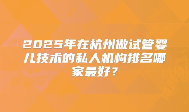 2025年在杭州做试管婴儿技术的私人机构排名哪家最好?
