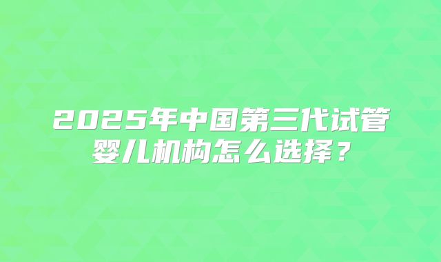 2025年中国第三代试管婴儿机构怎么选择？