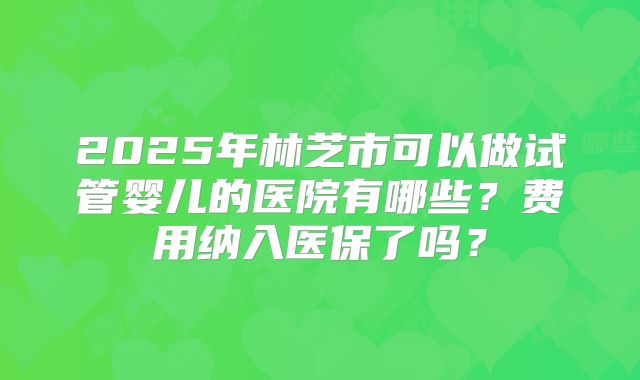 2025年林芝市可以做试管婴儿的医院有哪些？费用纳入医保了吗？