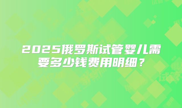 2025俄罗斯试管婴儿需要多少钱费用明细？