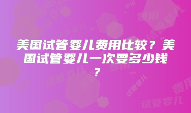 美国试管婴儿费用比较？美国试管婴儿一次要多少钱？