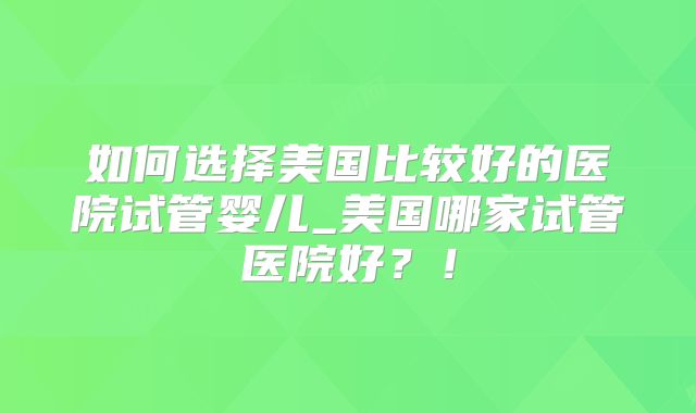 如何选择美国比较好的医院试管婴儿_美国哪家试管医院好？！