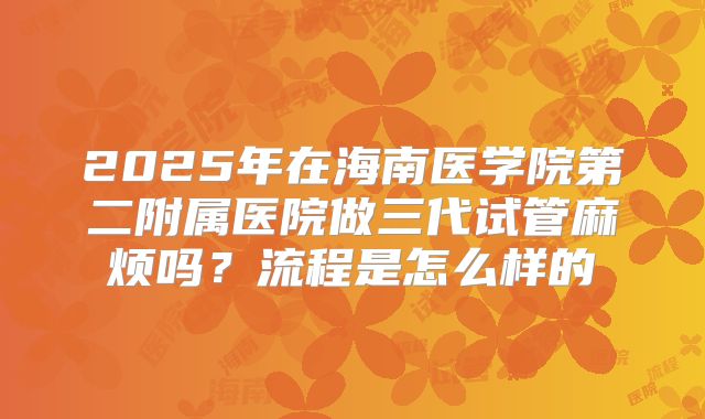 2025年在海南医学院第二附属医院做三代试管麻烦吗？流程是怎么样的