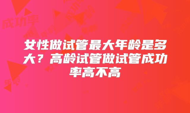 女性做试管最大年龄是多大？高龄试管做试管成功率高不高