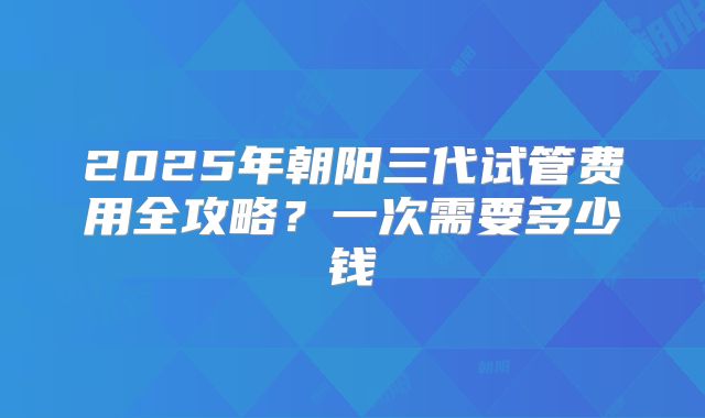 2025年朝阳三代试管费用全攻略？一次需要多少钱