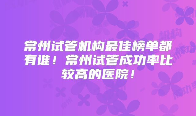 常州试管机构最佳榜单都有谁！常州试管成功率比较高的医院！