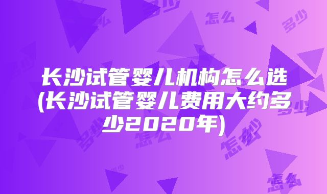 长沙试管婴儿机构怎么选(长沙试管婴儿费用大约多少2020年)