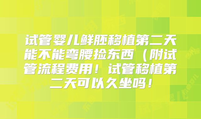 试管婴儿鲜胚移植第二天能不能弯腰捡东西（附试管流程费用！试管移植第二天可以久坐吗！