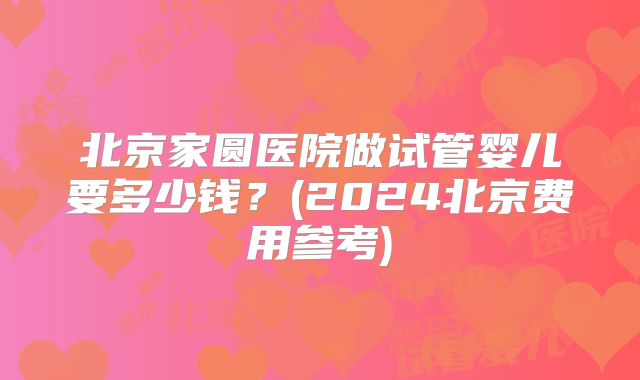 北京家圆医院做试管婴儿要多少钱？(2024北京费用参考)