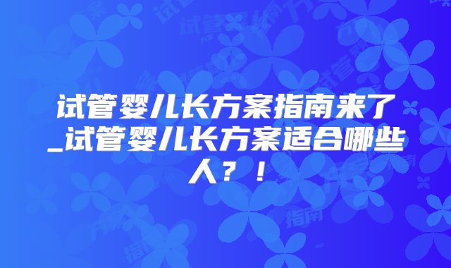 试管婴儿长方案指南来了_试管婴儿长方案适合哪些人？！